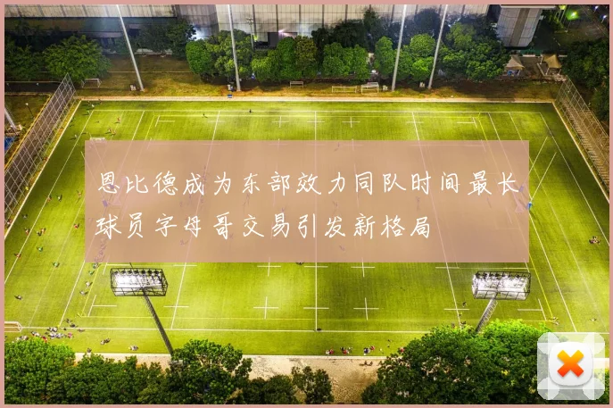 恩比德成为东部效力同队时间最长球员字母哥交易引发新格局