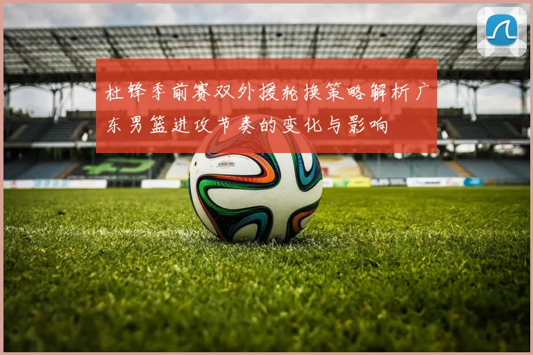 杜锋季前赛双外援轮换策略解析广东男篮进攻节奏的变化与影响