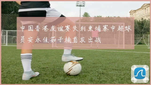 中国香港友谊赛失利柬埔寨中超球员安永佳茹子楠首发出战