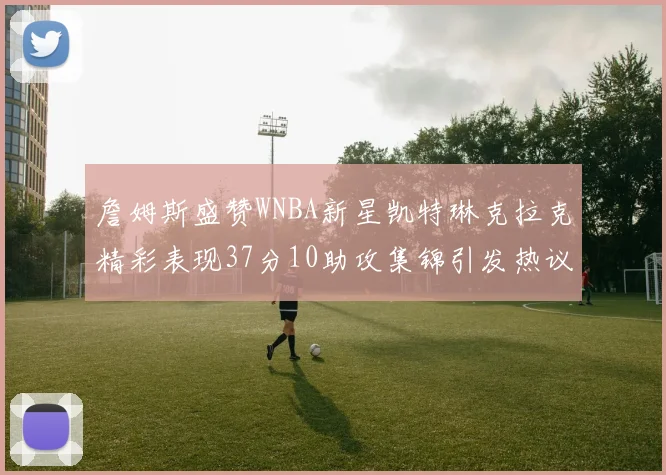 詹姆斯盛赞WNBA新星凯特琳克拉克精彩表现37分10助攻集锦引发热议