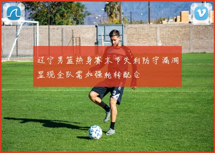 辽宁男篮热身赛末节失利防守漏洞显现全队需加强轮转配合