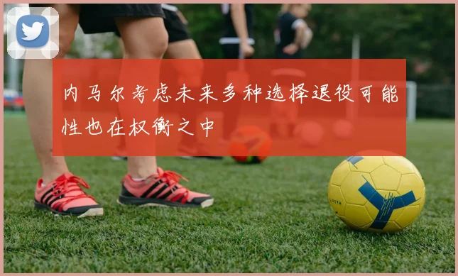 内马尔考虑未来多种选择退役可能性也在权衡之中